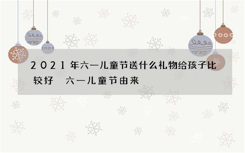 2021年六一儿童节送什么礼物给孩子比较好 六一儿童节由来